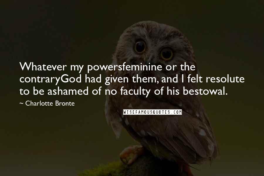 Charlotte Bronte Quotes: Whatever my powersfeminine or the contraryGod had given them, and I felt resolute to be ashamed of no faculty of his bestowal.