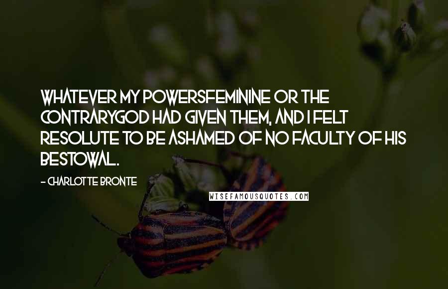 Charlotte Bronte Quotes: Whatever my powersfeminine or the contraryGod had given them, and I felt resolute to be ashamed of no faculty of his bestowal.