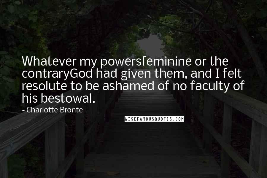 Charlotte Bronte Quotes: Whatever my powersfeminine or the contraryGod had given them, and I felt resolute to be ashamed of no faculty of his bestowal.