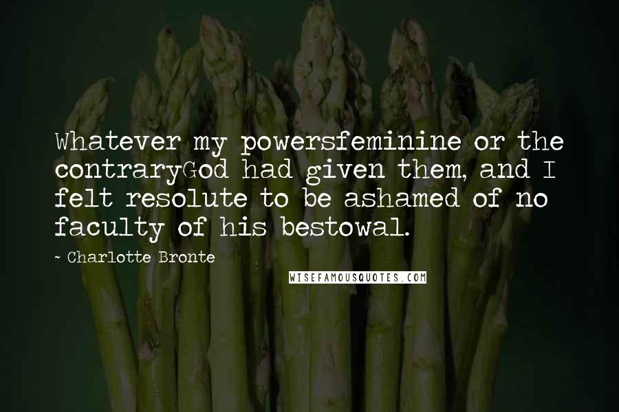 Charlotte Bronte Quotes: Whatever my powersfeminine or the contraryGod had given them, and I felt resolute to be ashamed of no faculty of his bestowal.