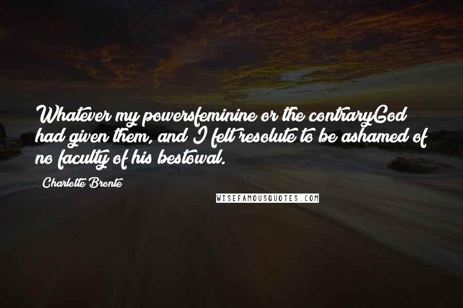 Charlotte Bronte Quotes: Whatever my powersfeminine or the contraryGod had given them, and I felt resolute to be ashamed of no faculty of his bestowal.