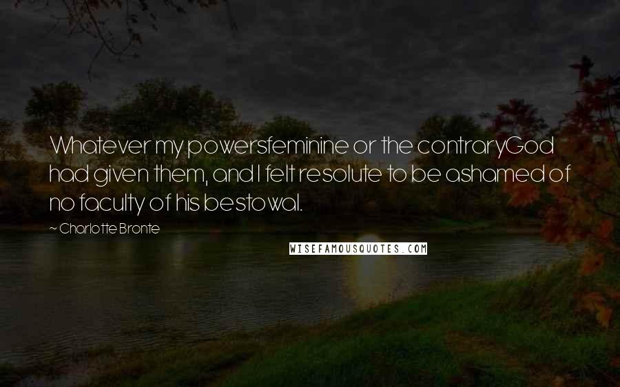 Charlotte Bronte Quotes: Whatever my powersfeminine or the contraryGod had given them, and I felt resolute to be ashamed of no faculty of his bestowal.