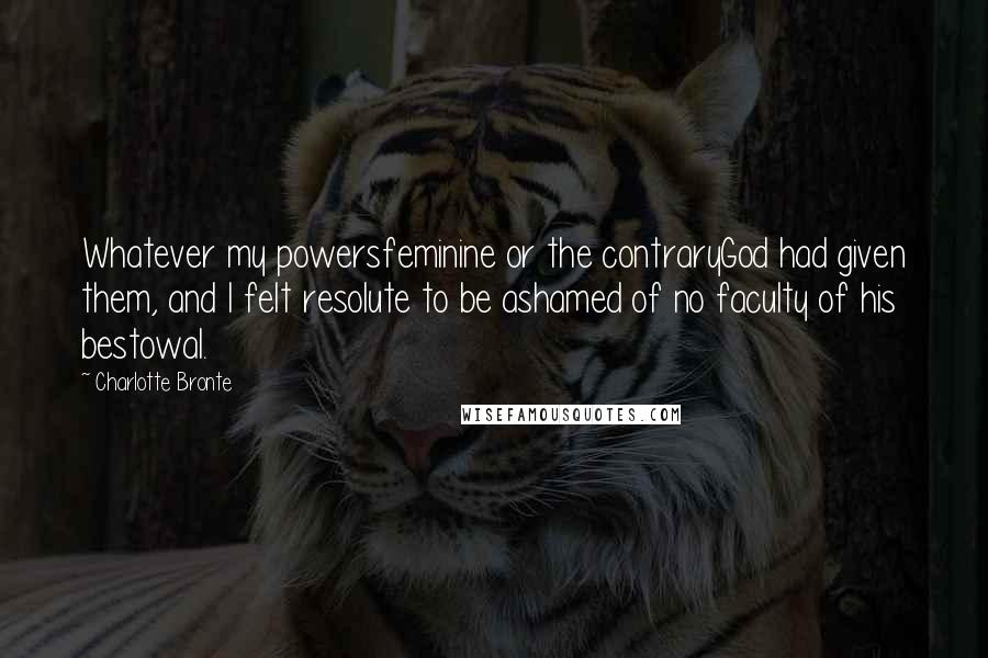 Charlotte Bronte Quotes: Whatever my powersfeminine or the contraryGod had given them, and I felt resolute to be ashamed of no faculty of his bestowal.