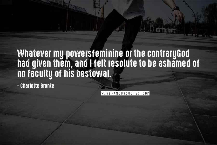 Charlotte Bronte Quotes: Whatever my powersfeminine or the contraryGod had given them, and I felt resolute to be ashamed of no faculty of his bestowal.