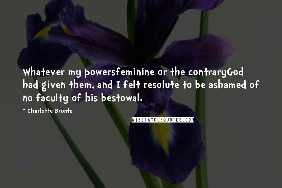 Charlotte Bronte Quotes: Whatever my powersfeminine or the contraryGod had given them, and I felt resolute to be ashamed of no faculty of his bestowal.