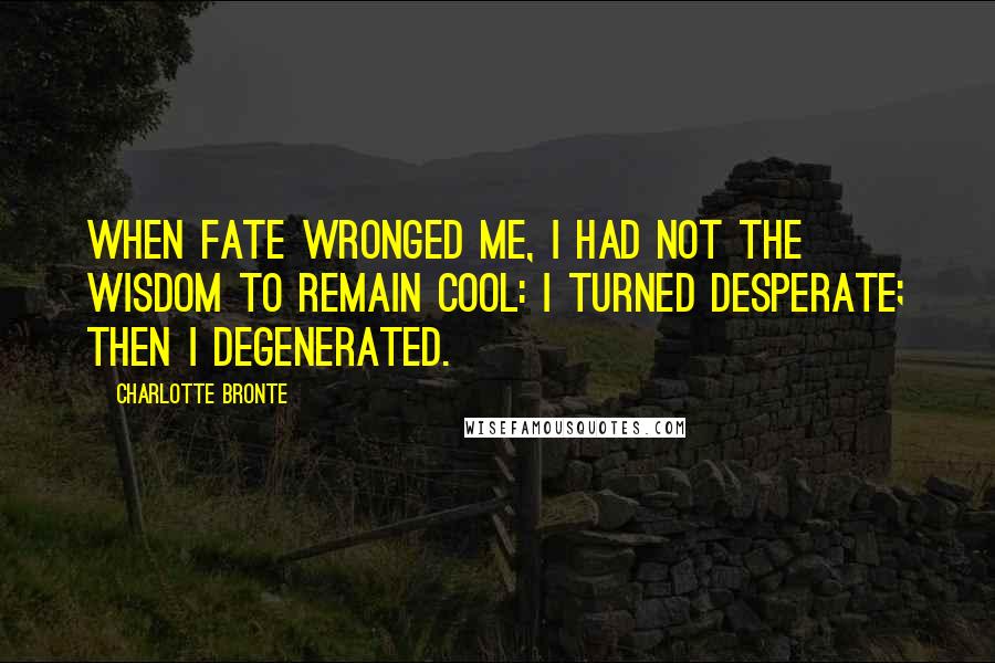 Charlotte Bronte Quotes: When fate wronged me, I had not the wisdom to remain cool: I turned desperate; then I degenerated.