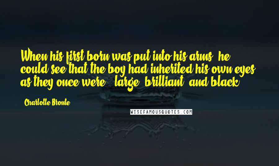 Charlotte Bronte Quotes: When his first-born was put into his arms, he could see that the boy had inherited his own eyes, as they once were - large, brilliant, and black.