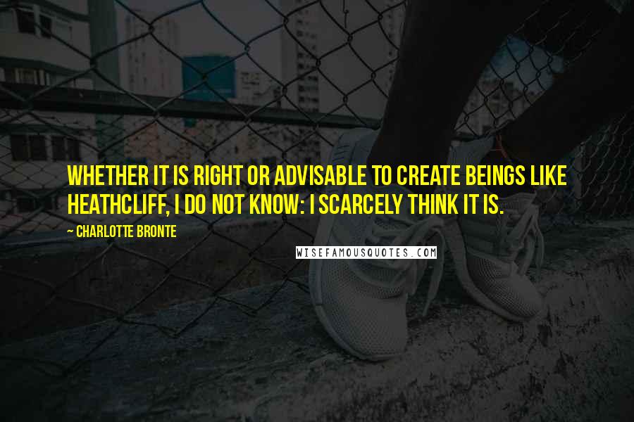 Charlotte Bronte Quotes: Whether it is right or advisable to create beings like Heathcliff, I do not know: I scarcely think it is.