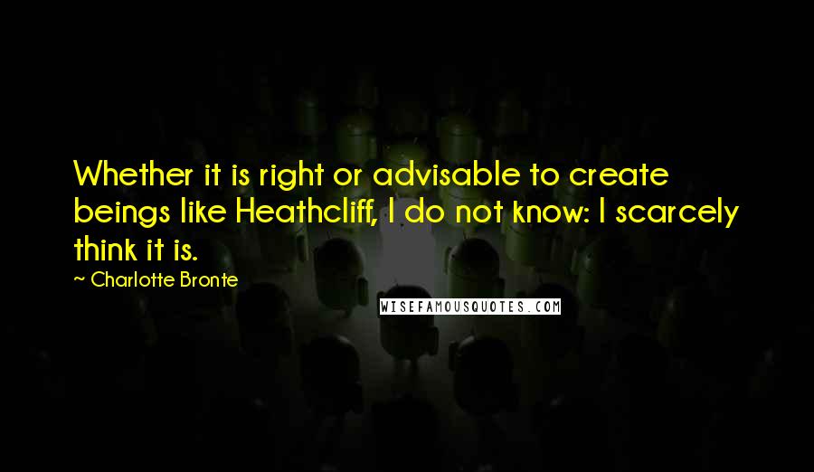 Charlotte Bronte Quotes: Whether it is right or advisable to create beings like Heathcliff, I do not know: I scarcely think it is.