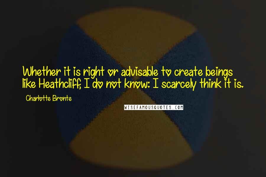 Charlotte Bronte Quotes: Whether it is right or advisable to create beings like Heathcliff, I do not know: I scarcely think it is.