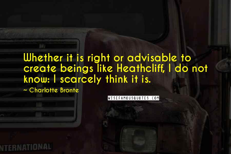 Charlotte Bronte Quotes: Whether it is right or advisable to create beings like Heathcliff, I do not know: I scarcely think it is.