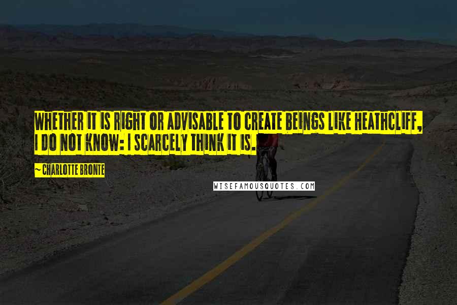 Charlotte Bronte Quotes: Whether it is right or advisable to create beings like Heathcliff, I do not know: I scarcely think it is.