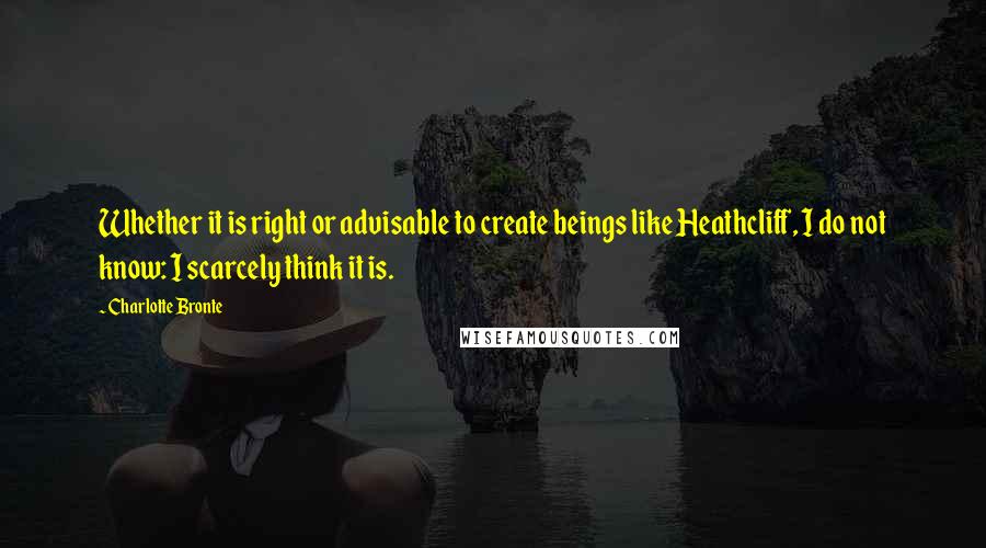 Charlotte Bronte Quotes: Whether it is right or advisable to create beings like Heathcliff, I do not know: I scarcely think it is.