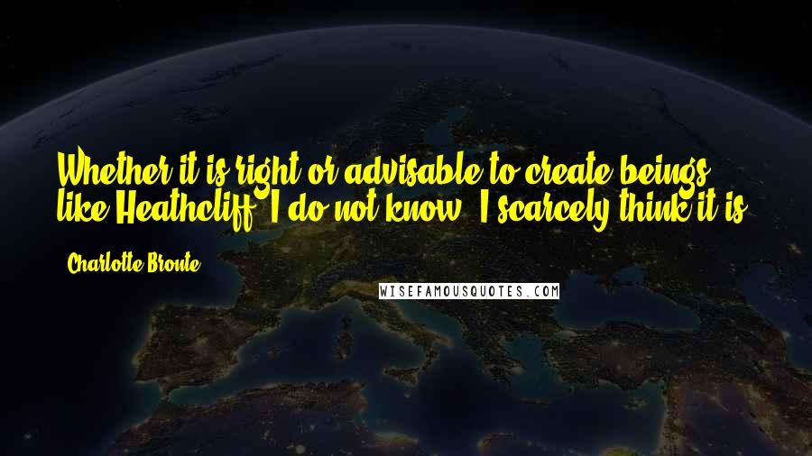 Charlotte Bronte Quotes: Whether it is right or advisable to create beings like Heathcliff, I do not know: I scarcely think it is.