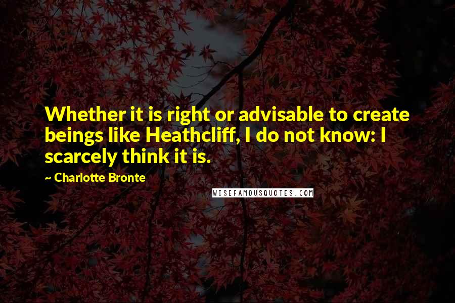 Charlotte Bronte Quotes: Whether it is right or advisable to create beings like Heathcliff, I do not know: I scarcely think it is.