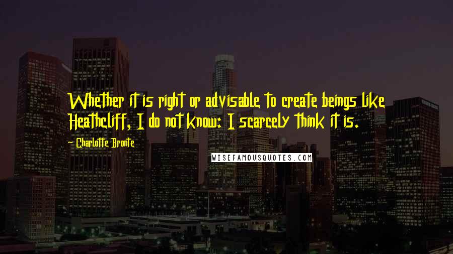 Charlotte Bronte Quotes: Whether it is right or advisable to create beings like Heathcliff, I do not know: I scarcely think it is.