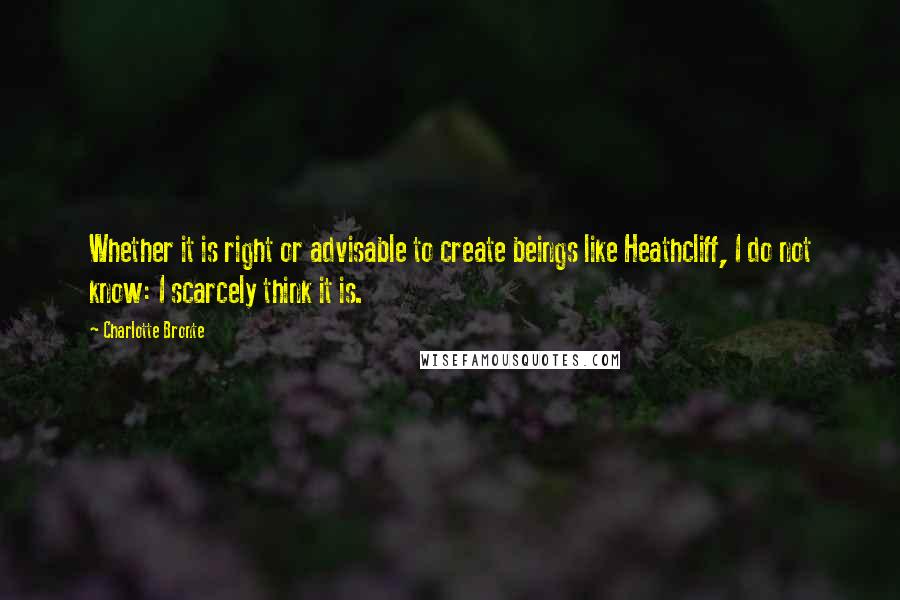 Charlotte Bronte Quotes: Whether it is right or advisable to create beings like Heathcliff, I do not know: I scarcely think it is.