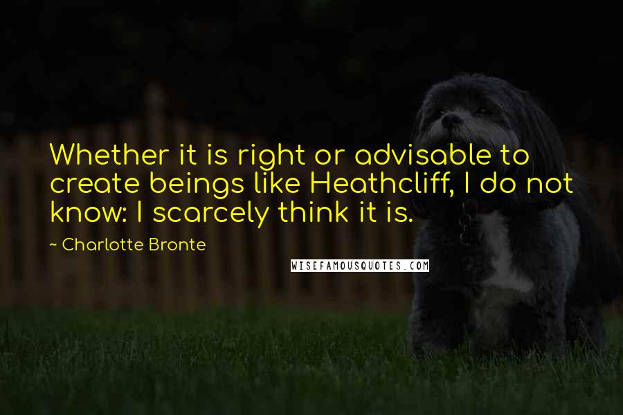 Charlotte Bronte Quotes: Whether it is right or advisable to create beings like Heathcliff, I do not know: I scarcely think it is.