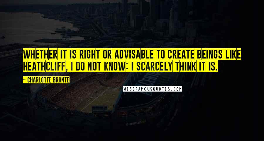 Charlotte Bronte Quotes: Whether it is right or advisable to create beings like Heathcliff, I do not know: I scarcely think it is.