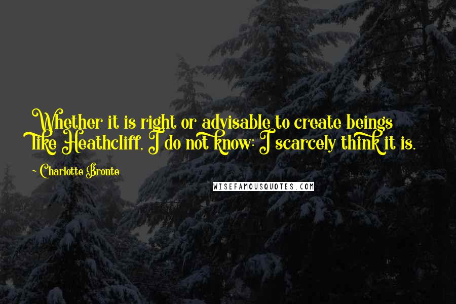 Charlotte Bronte Quotes: Whether it is right or advisable to create beings like Heathcliff, I do not know: I scarcely think it is.