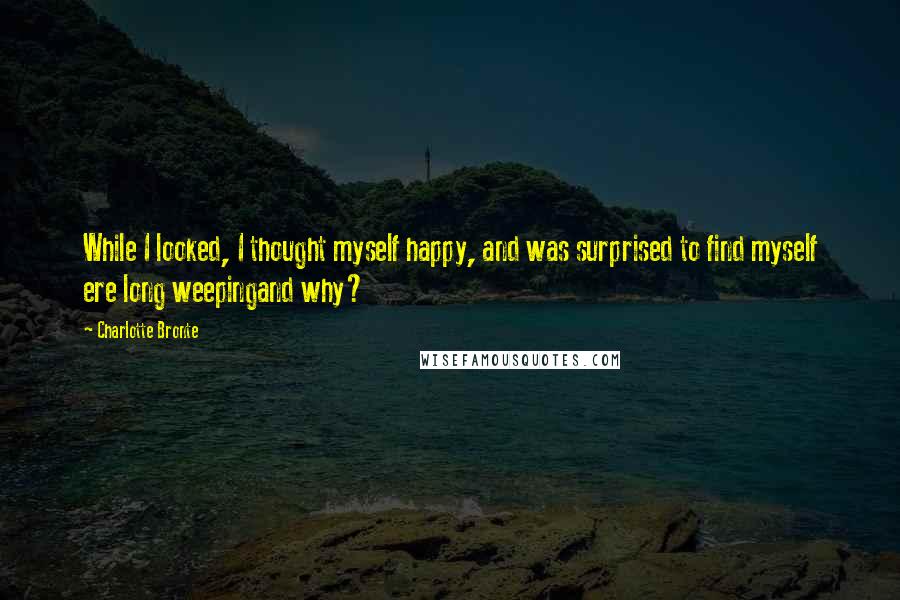 Charlotte Bronte Quotes: While I looked, I thought myself happy, and was surprised to find myself ere long weepingand why?