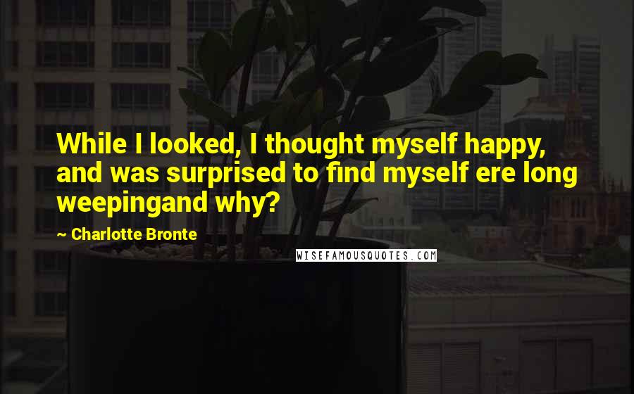 Charlotte Bronte Quotes: While I looked, I thought myself happy, and was surprised to find myself ere long weepingand why?
