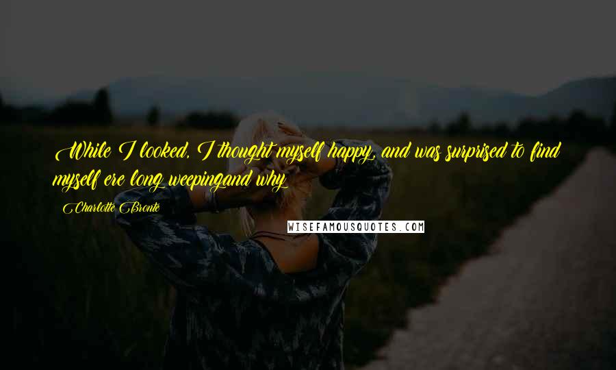 Charlotte Bronte Quotes: While I looked, I thought myself happy, and was surprised to find myself ere long weepingand why?