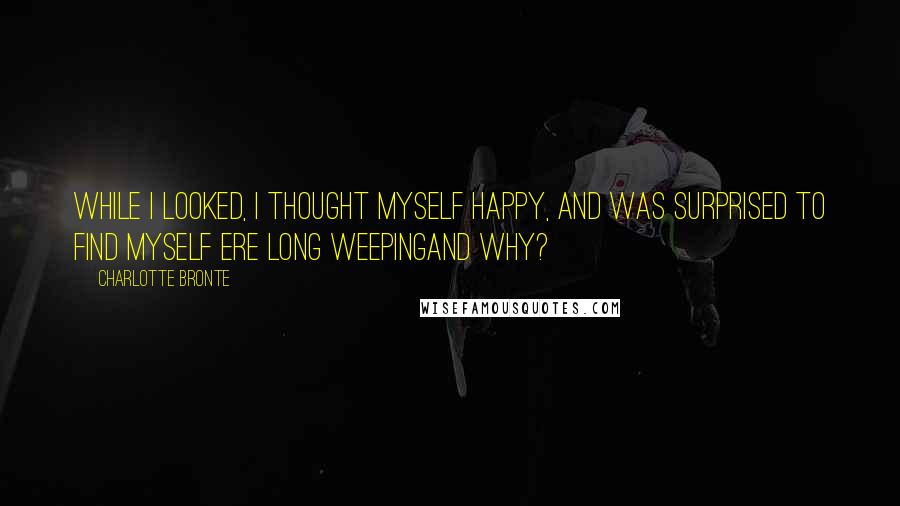 Charlotte Bronte Quotes: While I looked, I thought myself happy, and was surprised to find myself ere long weepingand why?