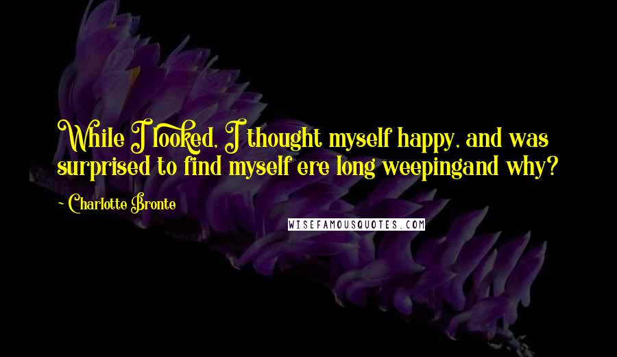 Charlotte Bronte Quotes: While I looked, I thought myself happy, and was surprised to find myself ere long weepingand why?
