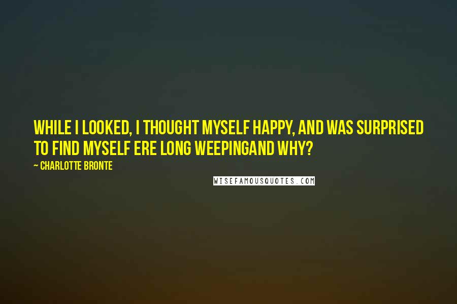 Charlotte Bronte Quotes: While I looked, I thought myself happy, and was surprised to find myself ere long weepingand why?