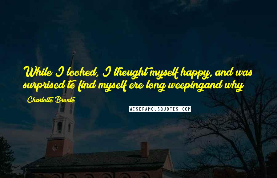 Charlotte Bronte Quotes: While I looked, I thought myself happy, and was surprised to find myself ere long weepingand why?