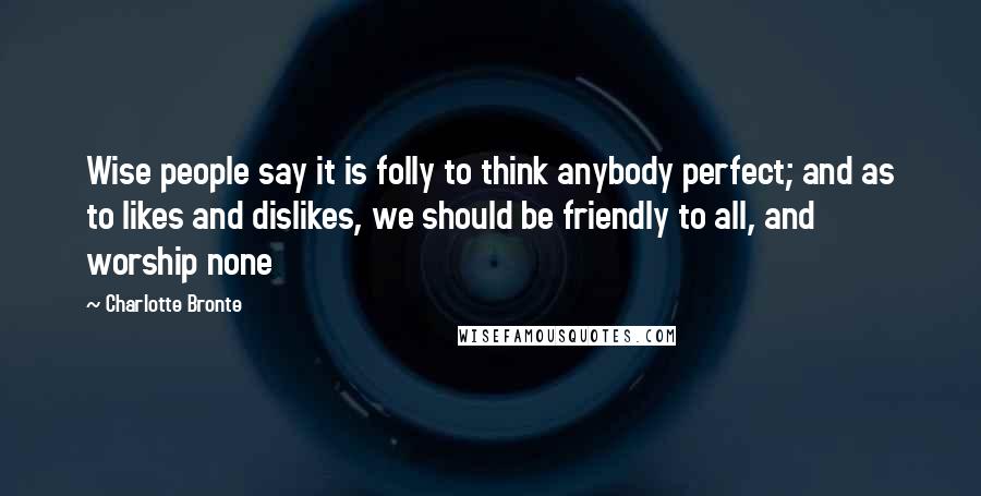 Charlotte Bronte Quotes: Wise people say it is folly to think anybody perfect; and as to likes and dislikes, we should be friendly to all, and worship none