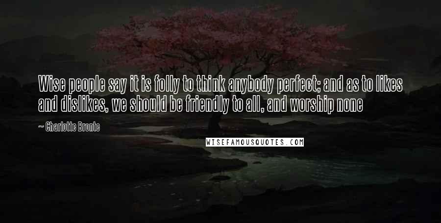 Charlotte Bronte Quotes: Wise people say it is folly to think anybody perfect; and as to likes and dislikes, we should be friendly to all, and worship none