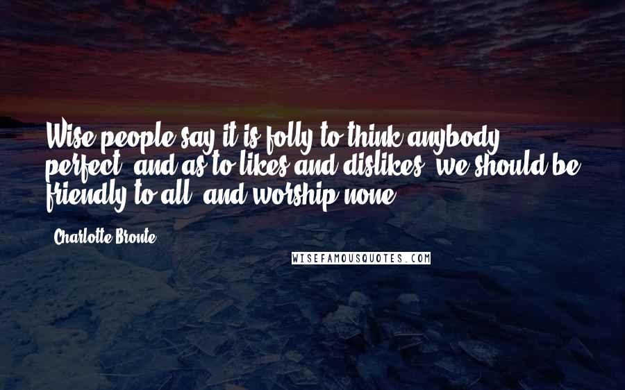 Charlotte Bronte Quotes: Wise people say it is folly to think anybody perfect; and as to likes and dislikes, we should be friendly to all, and worship none