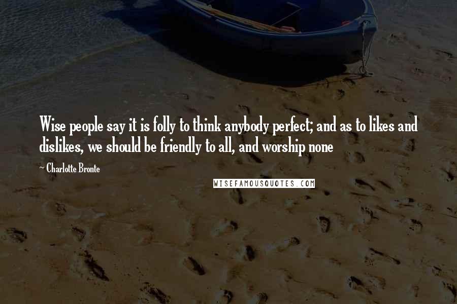 Charlotte Bronte Quotes: Wise people say it is folly to think anybody perfect; and as to likes and dislikes, we should be friendly to all, and worship none