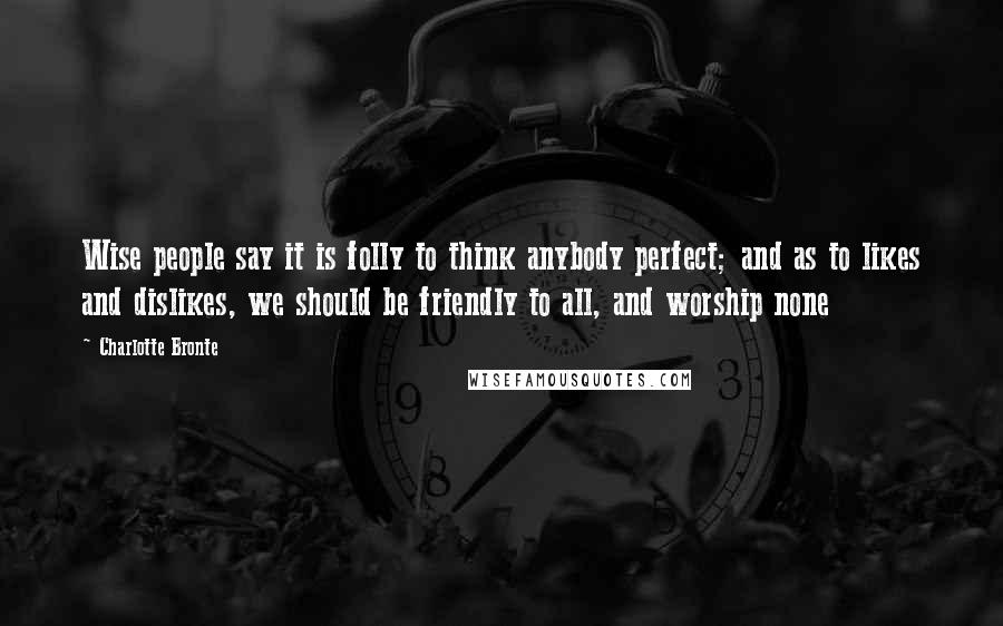 Charlotte Bronte Quotes: Wise people say it is folly to think anybody perfect; and as to likes and dislikes, we should be friendly to all, and worship none