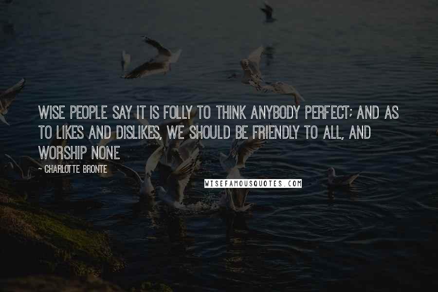 Charlotte Bronte Quotes: Wise people say it is folly to think anybody perfect; and as to likes and dislikes, we should be friendly to all, and worship none