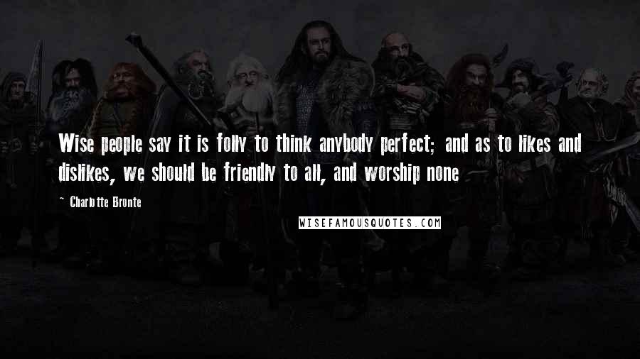 Charlotte Bronte Quotes: Wise people say it is folly to think anybody perfect; and as to likes and dislikes, we should be friendly to all, and worship none