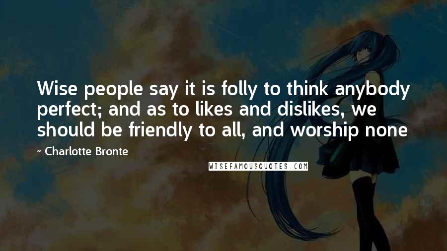 Charlotte Bronte Quotes: Wise people say it is folly to think anybody perfect; and as to likes and dislikes, we should be friendly to all, and worship none