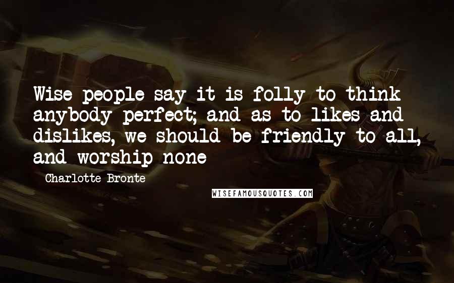 Charlotte Bronte Quotes: Wise people say it is folly to think anybody perfect; and as to likes and dislikes, we should be friendly to all, and worship none