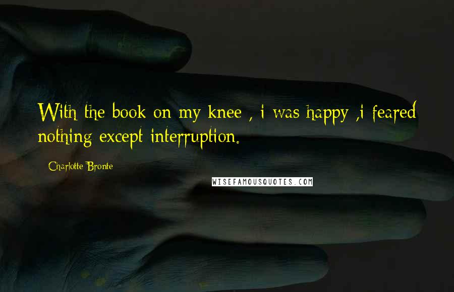 Charlotte Bronte Quotes: With the book on my knee , i was happy ,i feared nothing except interruption.