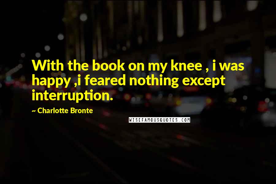 Charlotte Bronte Quotes: With the book on my knee , i was happy ,i feared nothing except interruption.