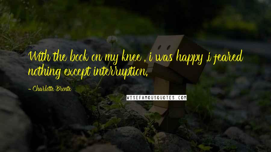 Charlotte Bronte Quotes: With the book on my knee , i was happy ,i feared nothing except interruption.