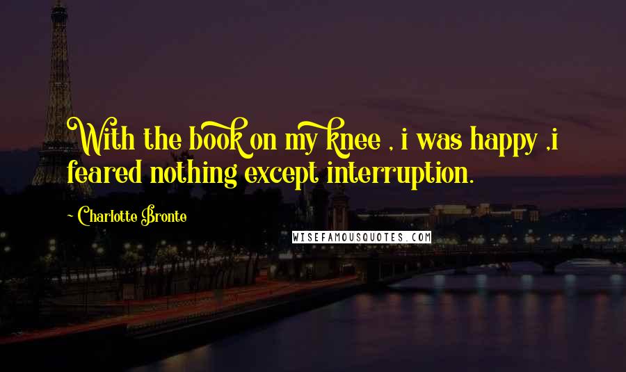 Charlotte Bronte Quotes: With the book on my knee , i was happy ,i feared nothing except interruption.