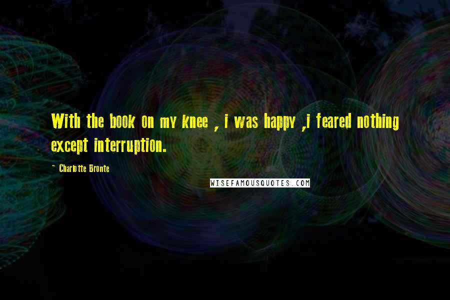Charlotte Bronte Quotes: With the book on my knee , i was happy ,i feared nothing except interruption.