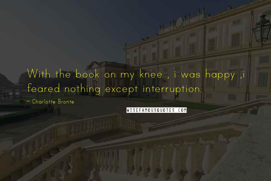 Charlotte Bronte Quotes: With the book on my knee , i was happy ,i feared nothing except interruption.