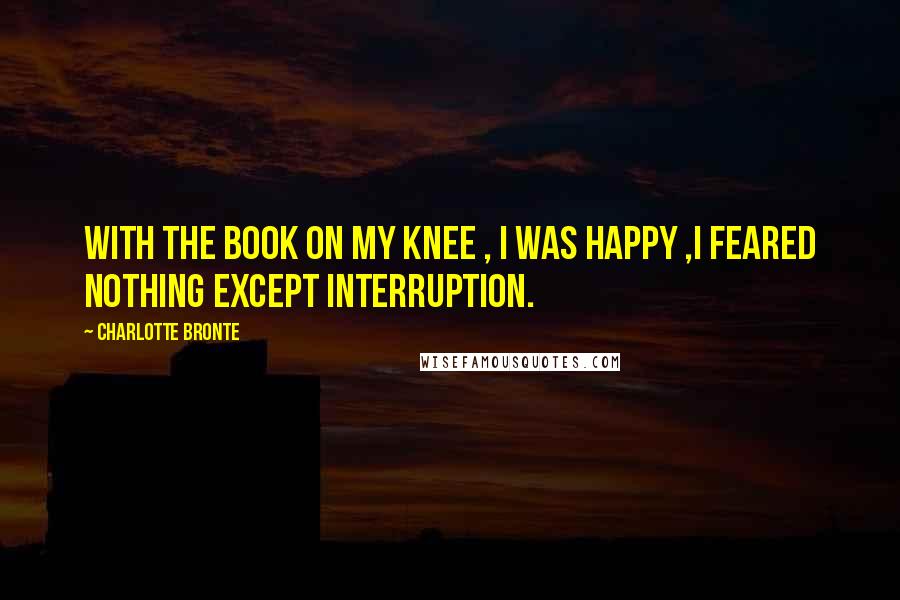 Charlotte Bronte Quotes: With the book on my knee , i was happy ,i feared nothing except interruption.