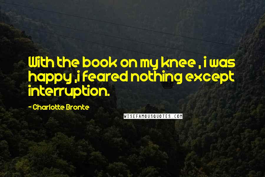 Charlotte Bronte Quotes: With the book on my knee , i was happy ,i feared nothing except interruption.