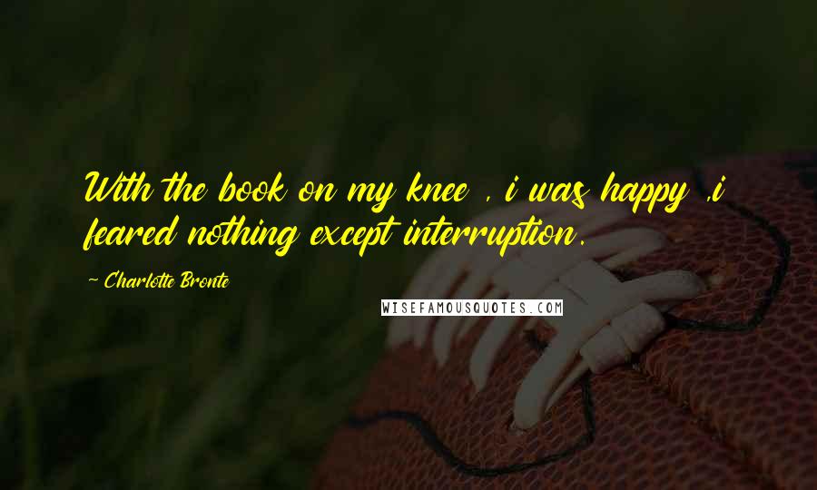 Charlotte Bronte Quotes: With the book on my knee , i was happy ,i feared nothing except interruption.