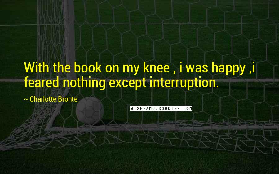 Charlotte Bronte Quotes: With the book on my knee , i was happy ,i feared nothing except interruption.